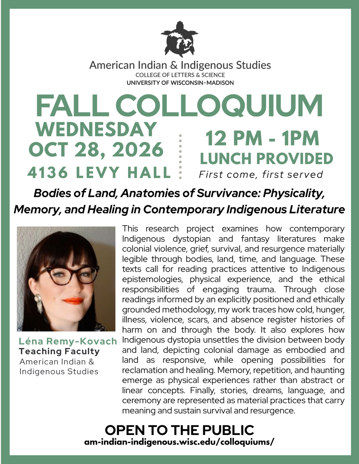 Poster for upcoming colloquium featuring headshot of woman, title and description. 
FALL COLLOQUIUM
Bodies of Land, Anatomies of Survivance: Physicality, Memory, and Healing in Contemporary Indigenous Literature, 12 pm - 1PM, Wednesday, Oct 28, 2026, 4136 Levy Hall, lunch provided, First come, first served

Léna Remy-Kovach
Teaching Faculty
American Indian & 
Indigenous Studies

This research project examines how contemporary Indigenous dystopian and fantasy literatures make colonial violence, grief, survival, and resurgence materially legible through bodies, land, time, and language. These texts call for reading practices attentive to Indigenous epistemologies, physical experience, and the ethical responsibilities of engaging trauma. Through close readings informed by an explicitly positioned and ethically grounded methodology, my work traces how cold, hunger, illness, violence, scars, and absence register histories of harm on and through the body. It also explores how Indigenous dystopia unsettles the division between body and land, depicting colonial damage as embodied and land as responsive, while opening possibilities for reclamation and healing. Memory, repetition, and haunting emerge as physical experiences rather than abstract or linear concepts. Finally, stories, dreams, language, and ceremony are represented as material practices that carry meaning and sustain survival and resurgence.

OPEN TO THE PUBLIC
am-indian-indigenous.wisc.edu/colloquiums/